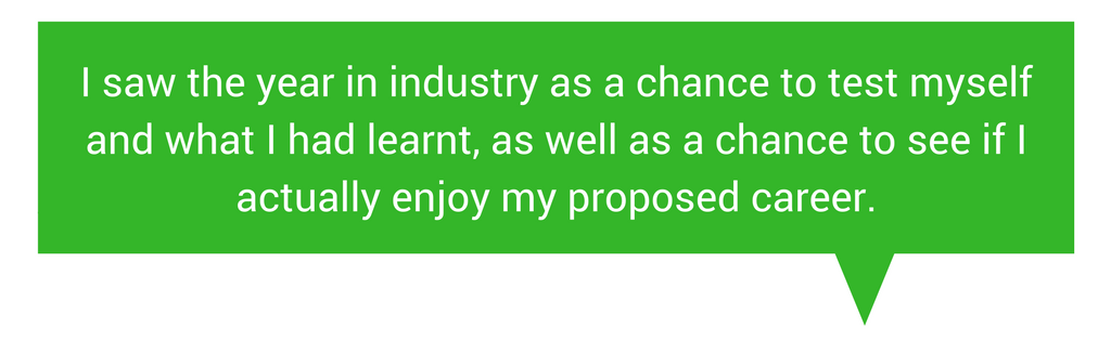 Quote I saw the year in industry as a chance to test myself and what I had learnt, as well as a chance to see if I actually enjoy my proposed career.